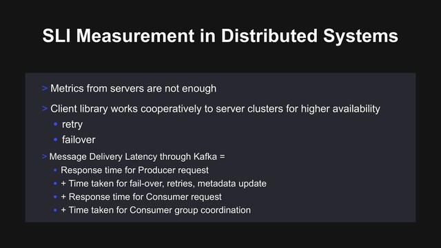 > Metrics from servers are not enough
SLI Measurement in Distributed Systems
> Message Delivery Latency through Kafka =
• Response time for Producer request
• + Time taken for fail-over, retries, metadata update
• + Response time for Consumer request
• + Time taken for Consumer group coordination
> Client library works cooperatively to server clusters for higher availability
• retry
• failover
