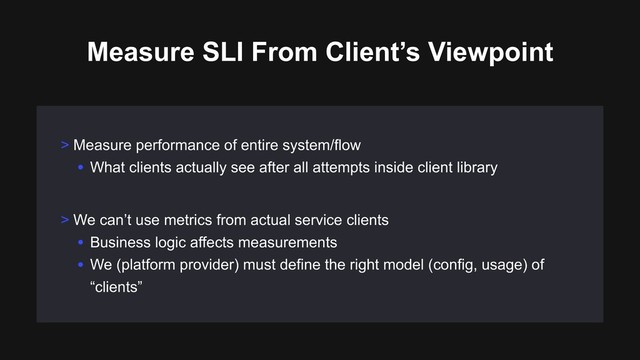 > We can’t use metrics from actual service clients
• Business logic affects measurements
• We (platform provider) must define the right model (config, usage) of
“clients”
Measure SLI From Client’s Viewpoint
> Measure performance of entire system/flow
• What clients actually see after all attempts inside client library
