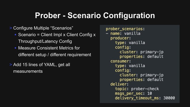Prober - Scenario Configuration
> Configure Multiple “Scenarios”
• Scenario = Client Impl x Client Config x
Throughput/Latency Config
• Measure Consistent Metrics for
different setup / different requirement
> Add 15 lines of YAML, get all
measurements
