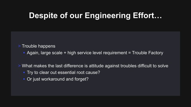 Despite of our Engineering Effort…
> Trouble happens
• Again, large scale + high service level requirement = Trouble Factory
> What makes the last difference is attitude against troubles difficult to solve
• Try to clear out essential root cause?
• Or just workaround and forget?
