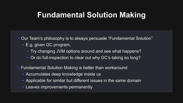 Fundamental Solution Making
> Our Team’s philosophy is to always persuade “Fundamental Solution”
• E.g, given GC program,
• Try changing JVM options around and see what happens?
• Or do full-inspection to clear out why GC’s taking so long?
> Fundamental Solution Making is better than workaround
• Accumulates deep knowledge inside us
• Applicable for similar but different issues in the same domain
• Leaves improvements permanently
