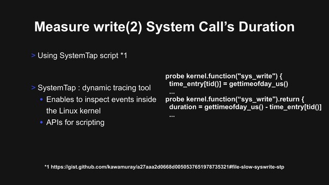 Measure write(2) System Call’s Duration
> Using SystemTap script *1
*1 https://gist.github.com/kawamuray/a27aaa2d0668d0050537651978735321#file-slow-syswrite-stp
> SystemTap : dynamic tracing tool
• Enables to inspect events inside
the Linux kernel
• APIs for scripting
probe kernel.function("sys_write") {
time_entry[tid()] = gettimeofday_us()
...
probe kernel.function(“sys_write").return {
duration = gettimeofday_us() - time_entry[tid()]
...
