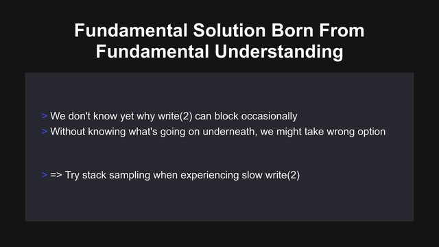 > We don't know yet why write(2) can block occasionally
> Without knowing what's going on underneath, we might take wrong option
> => Try stack sampling when experiencing slow write(2)
Fundamental Solution Born From
Fundamental Understanding

