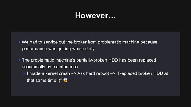 However…
> We had to service out the broker from problematic machine because
performance was getting worse daily
> The problematic machine's partially-broken HDD has been replaced
accidentally by maintenance
• I made a kernel crash => Ask hard reboot => "Replaced broken HDD at
that same time :)" #

