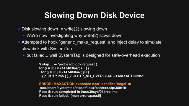 Slowing Down Disk Device
> Disk slowing down != write(2) slowing down
• We're now investigating why write(2) slows down
> Attempted to hook `generic_make_request` and inject delay to simulate
slow disk with SystemTap
• but failed... well SystemTap is designed for safe-overhead execution
$ stap ... -e 'probe ioblock.request {
for (i = 0; i < 2147483647; i++) {
for (j = 0; j < 2147483647; j++)
{ pl |= 1 ^ 255 } } }' -D STP_NO_OVERLOAD -D MAXACTION=-1
…
ERROR: MAXACTION exceeded near identifier 'target' at
/usr/share/systemtap/tapset/linux/context.stp:380:10
Pass 5: run completed in 0usr/30sys/914real ms.
Pass 5: run failed. [man error::pass5]

