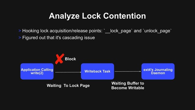 Analyze Lock Contention
> Hooking lock acquisition/release points: `__lock_page` and `unlock_page`
> Figured out that it's cascading issue
Application Calling
write(2) Writeback Task ext4’s Journaling
Daemon
Block
Waiting To Lock Page
Waiting Buffer to 
Become Writable
