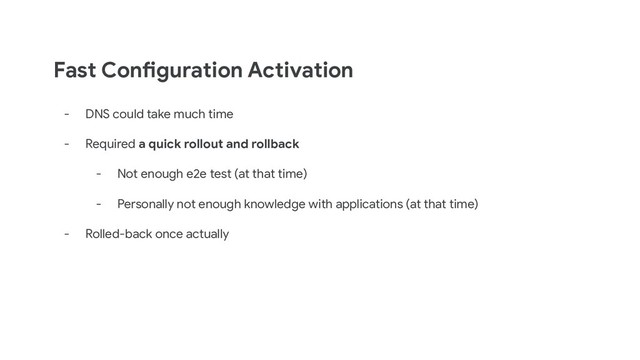 Fast Configuration Activation
- DNS could take much time
- Required a quick rollout and rollback
- Not enough e2e test (at that time)
- Personally not enough knowledge with applications (at that time)
- Rolled-back once actually
