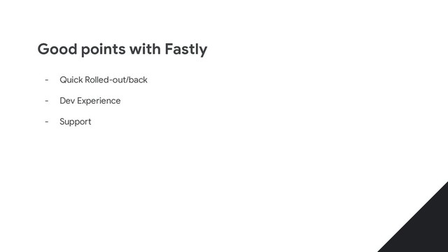 Good points with Fastly
- Quick Rolled-out/back
- Dev Experience
- Support
