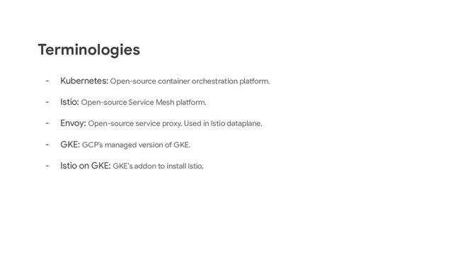 - Kubernetes: Open-source container orchestration platform.
- Istio: Open-source Service Mesh platform.
- Envoy: Open-source service proxy. Used in Istio dataplane.
- GKE: GCP’s managed version of GKE.
- Istio on GKE: GKE’s addon to install Istio.
Terminologies
