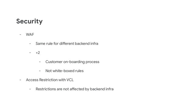 Security
- WAF
- Same rule for different backend infra
- +2
- Customer on-boarding process
- Not white-boxed rules
- Access Restriction with VCL
- Restrictions are not affected by backend infra
