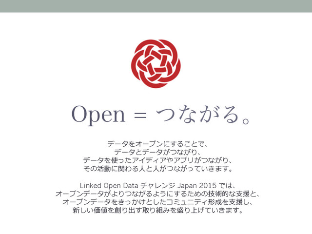 0QFOͭͳ͕Δɻ
データをオープンにすることで、
データとデータがつながり、
データを使ったアイディアやアプリがつながり、
その活動に関わる⼈と⼈がつながっていきます。
Linked Open Data チャレンジ Japan 2015 では、
オープンデータがよりつながるようにするための技術的な⽀援と、
オープンデータをきっかけとしたコミュニティ形成を⽀援し、
新しい価値を創り出す取り組みを盛り上げていきます。
