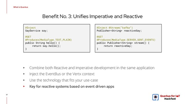 Benefit No. 3: Unifies Imperative and Reactive
17
▸ Combine both Reactive and imperative development in the same application
▸ Inject the EventBus or the Vertx context
▸ Use the technology that ﬁts your use-case
▸ Key for reactive systems based on event driven apps
@Inject
SayService say;
@GET
@Produces(MediaType.TEXT_PLAIN)
public String hello() {
return say.hello();
}
@Inject @Stream(”kafka”)
Publisher reactiveSay;
@GET
@Produces(MediaType.SERVER_SENT_EVENTS)
public Publisher stream() {
return reactiveSay;
}
What is Quarkus
