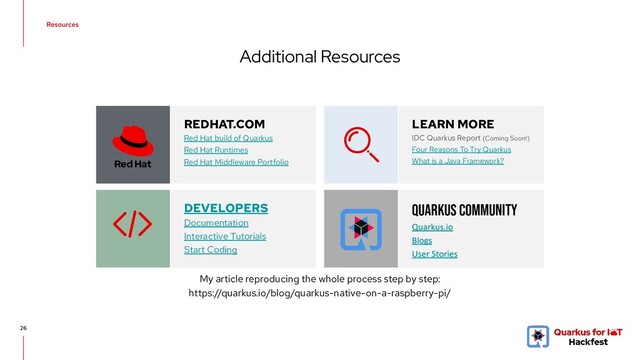 Additional Resources
26
REDHAT.COM
Red Hat build of Quarkus
Red Hat Runtimes
Red Hat Middleware Portfolio
LEARN MORE
IDC Quarkus Report (Coming Soon!)
Four Reasons To Try Quarkus
What is a Java Framework?
DEVELOPERS
Documentation
Interactive Tutorials
Start Coding
QUARKUS COMMUNITY
My article reproducing the whole process step by step:
https://quarkus.io/blog/quarkus-native-on-a-raspberry-pi/
Resources
