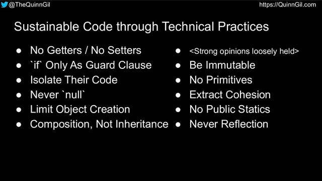 @TheQuinnGil https://QuinnGil.com
Sustainable Code through Technical Practices
● No Getters / No Setters
● `if` Only As Guard Clause
● Isolate Their Code
● Never `null`
● Limit Object Creation
● Composition, Not Inheritance
● <strong>
● Be Immutable
● No Primitives
● Extract Cohesion
● No Public Statics
● Never Reflection
</strong>