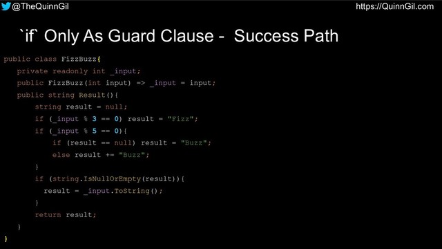 @TheQuinnGil https://QuinnGil.com
`if` Only As Guard Clause - Success Path
public class FizzBuzz{
private readonly int _input;
public FizzBuzz(int input) => _input = input;
public string Result(){
string result = null;
if (_input % 3 == 0) result = "Fizz";
if (_input % 5 == 0){
if (result == null) result = "Buzz";
else result += "Buzz";
}
if (string.IsNullOrEmpty(result)){
result = _input.ToString();
}
return result;
}
}
