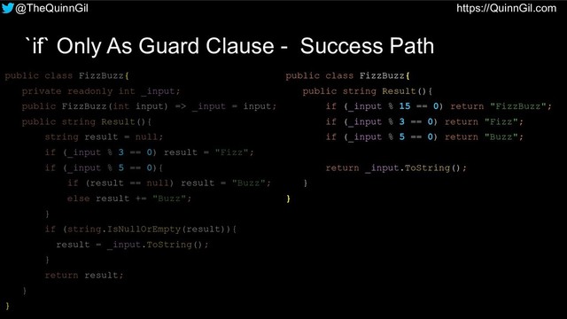@TheQuinnGil https://QuinnGil.com
`if` Only As Guard Clause - Success Path
public class FizzBuzz{
public string Result(){
if (_input % 15 == 0) return "FizzBuzz";
if (_input % 3 == 0) return "Fizz";
if (_input % 5 == 0) return "Buzz";
return _input.ToString();
}
}
public class FizzBuzz{
private readonly int _input;
public FizzBuzz(int input) => _input = input;
public string Result(){
string result = null;
if (_input % 3 == 0) result = "Fizz";
if (_input % 5 == 0){
if (result == null) result = "Buzz";
else result += "Buzz";
}
if (string.IsNullOrEmpty(result)){
result = _input.ToString();
}
return result;
}
}
