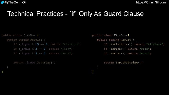 @TheQuinnGil https://QuinnGil.com
Technical Practices - `if` Only As Guard Clause
public class FizzBuzz{
public string Result(){
if (_input % 15 == 0) return "FizzBuzz";
if (_input % 3 == 0) return "Fizz";
if (_input % 5 == 0) return "Buzz";
return _input.ToString();
}
}
public class FizzBuzz{
public string Result(){
if (IsFizzBuzz()) return "FizzBuzz";
if (IsFizz()) return "Fizz";
if (IsBuzz()) return "Buzz";
return InputToString();
}
}
