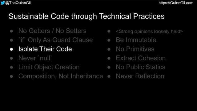 @TheQuinnGil https://QuinnGil.com
Sustainable Code through Technical Practices
● No Getters / No Setters
● `if` Only As Guard Clause
● Isolate Their Code
● Never `null`
● Limit Object Creation
● Composition, Not Inheritance
● <strong>
● Be Immutable
● No Primitives
● Extract Cohesion
● No Public Statics
● Never Reflection
</strong>