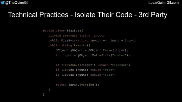 @TheQuinnGil https://QuinnGil.com
Technical Practices - Isolate Their Code - 3rd Party
public class FizzBuzz{
private readonly string _input;
public FizzBuzz(string input) => _input = input;
public string Result(){
JObject jObject = JObject.Parse(_input);
int input = jObject.Value("number");
if (IsFizzBuzz(input)) return "FizzBuzz";
if (IsFizz(input)) return "Fizz";
if (IsBuzz(input)) return "Buzz";
return input.ToString();
}
}
