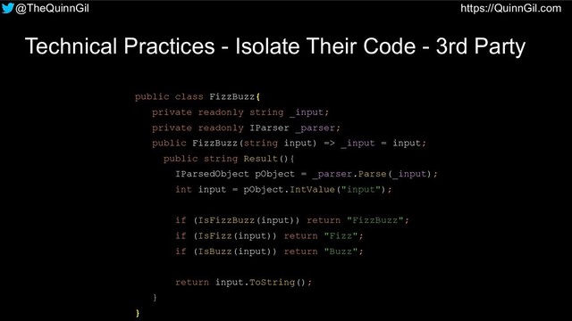 @TheQuinnGil https://QuinnGil.com
Technical Practices - Isolate Their Code - 3rd Party
public class FizzBuzz{
private readonly string _input;
private readonly IParser _parser;
public FizzBuzz(string input) => _input = input;
public string Result(){
IParsedObject pObject = _parser.Parse(_input);
int input = pObject.IntValue("input");
if (IsFizzBuzz(input)) return "FizzBuzz";
if (IsFizz(input)) return "Fizz";
if (IsBuzz(input)) return "Buzz";
return input.ToString();
}
}
