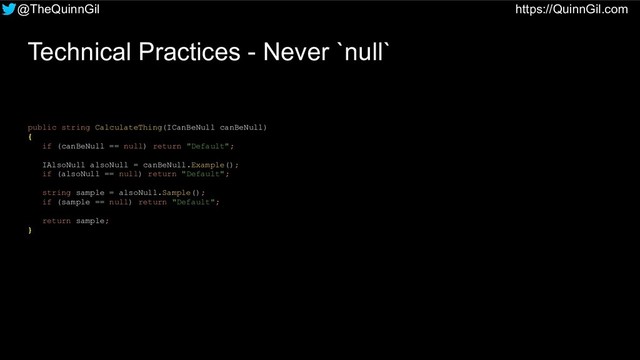 @TheQuinnGil https://QuinnGil.com
Technical Practices - Never `null`
public string CalculateThing(ICanBeNull canBeNull)
{
if (canBeNull == null) return "Default";
IAlsoNull alsoNull = canBeNull.Example();
if (alsoNull == null) return "Default";
string sample = alsoNull.Sample();
if (sample == null) return "Default";
return sample;
}
