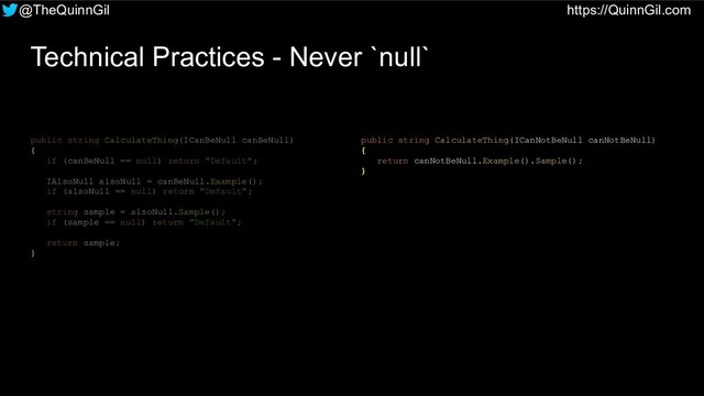 @TheQuinnGil https://QuinnGil.com
Technical Practices - Never `null`
public string CalculateThing(ICanNotBeNull canNotBeNull)
{
return canNotBeNull.Example().Sample();
}
public string CalculateThing(ICanBeNull canBeNull)
{
if (canBeNull == null) return "Default";
IAlsoNull alsoNull = canBeNull.Example();
if (alsoNull == null) return "Default";
string sample = alsoNull.Sample();
if (sample == null) return "Default";
return sample;
}

