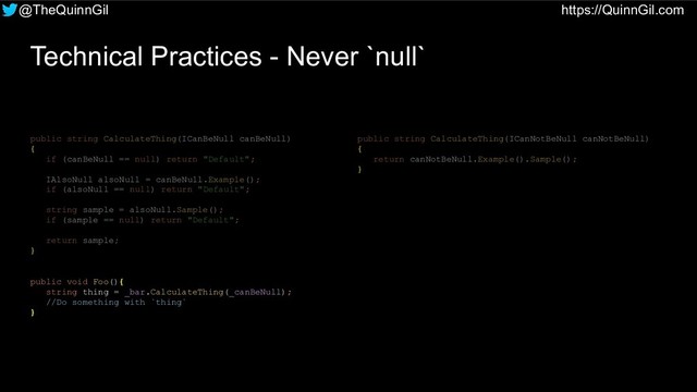 @TheQuinnGil https://QuinnGil.com
Technical Practices - Never `null`
public string CalculateThing(ICanBeNull canBeNull)
{
if (canBeNull == null) return "Default";
IAlsoNull alsoNull = canBeNull.Example();
if (alsoNull == null) return "Default";
string sample = alsoNull.Sample();
if (sample == null) return "Default";
return sample;
}
public string CalculateThing(ICanNotBeNull canNotBeNull)
{
return canNotBeNull.Example().Sample();
}
public void Foo(){
string thing = _bar.CalculateThing(_canBeNull);
//Do something with `thing`
}
