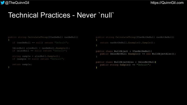@TheQuinnGil https://QuinnGil.com
Technical Practices - Never `null`
public string CalculateThing(ICanBeNull canBeNull)
{
if (canBeNull == null) return "Default";
IAlsoNull alsoNull = canBeNull.Example();
if (alsoNull == null) return "Default";
string sample = alsoNull.Sample();
if (sample == null) return "Default";
return sample;
}
public string CalculateThing(ICanNotBeNull canNotBeNull)
{
return canNotBeNull.Example().Sample();
}
public class NullObject : ICanNotBeNull{
public IAlsoNotNull Example() => new NullObjectAlso();
}
public class NullObjectAlso : IAlsoNotNull{
public string Sample() => "Default";
}
