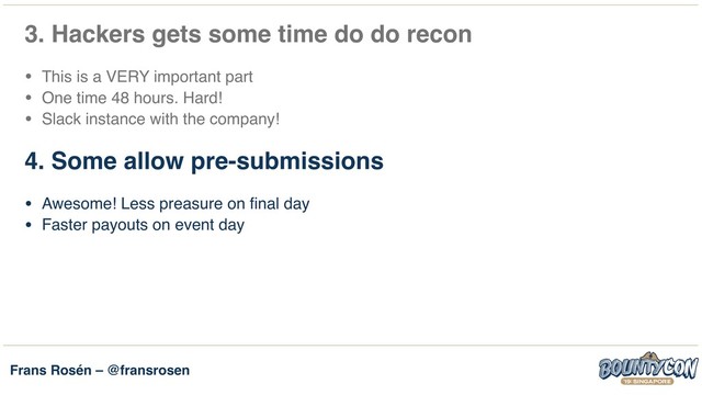 Frans Rosén – @fransrosen
3. Hackers gets some time do do recon
• This is a VERY important part
• One time 48 hours. Hard!
• Slack instance with the company!
4. Some allow pre-submissions
• Awesome! Less preasure on final day
• Faster payouts on event day
