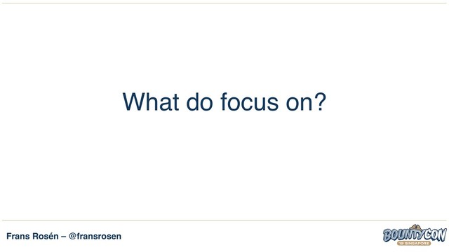 Frans Rosén – @fransrosen
What do focus on?
