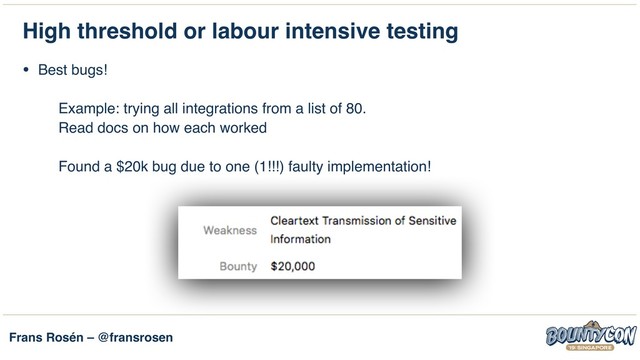 Frans Rosén – @fransrosen
High threshold or labour intensive testing
• Best bugs! 
 
Example: trying all integrations from a list of 80. 
Read docs on how each worked 
 
Found a $20k bug due to one (1!!!) faulty implementation!
