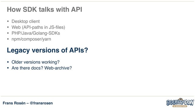 Frans Rosén – @fransrosen
How SDK talks with API
• Desktop client
• Web (API-paths in JS-files)
• PHP/Java/Golang-SDKs
• npm/composer/yarn
Legacy versions of APIs?
• Older versions working?
• Are there docs? Web-archive? 
