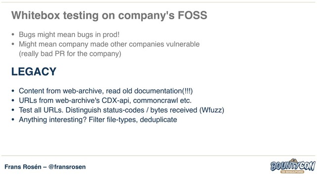 Frans Rosén – @fransrosen
Whitebox testing on company's FOSS
• Bugs might mean bugs in prod!
• Might mean company made other companies vulnerable  
(really bad PR for the company)
LEGACY
• Content from web-archive, read old documentation(!!!)
• URLs from web-archive's CDX-api, commoncrawl etc.
• Test all URLs. Distinguish status-codes / bytes received (Wfuzz)
• Anything interesting? Filter file-types, deduplicate
