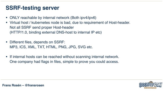 Frans Rosén – @fransrosen
SSRF-testing server
• ONLY reachable by internal network (Both ipv4/ipv6)
• Virtual host / kubernetes node is bad, due to requirement of Host-header. 
Not all SSRF send proper Host-header  
(HTTP/1.0, binding external DNS-host to internal IP etc) 
• Different files, depends on SSRF: 
MP3, ICS, XML, TXT, HTML, PNG, JPG, SVG etc. 
• If internal hosts can be reached without scanning internal network. 
One company had flags in files, simple to prove you could access.
