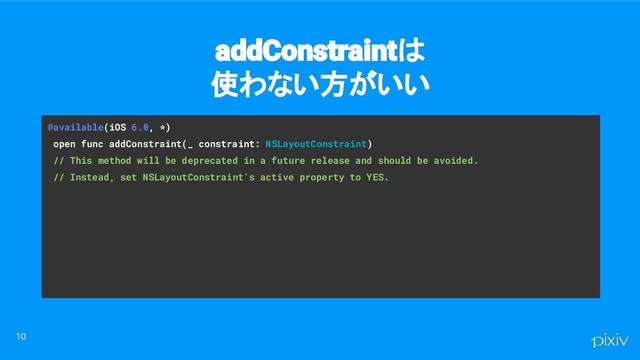 @available(iOS 6.0, *)
open func addConstraint(_ constraint: NSLayoutConstraint)
// This method will be deprecated in a future release and should be avoided.
// Instead, set NSLayoutConstraint's active property to YES.
10
addConstraintは
使わない方がいい
