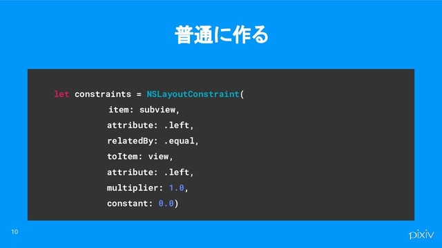 let constraints = NSLayoutConstraint(
item: subview,
attribute: .left,
relatedBy: .equal,
toItem: view,
attribute: .left,
multiplier: 1.0,
constant: 0.0)
普通に作る
10
