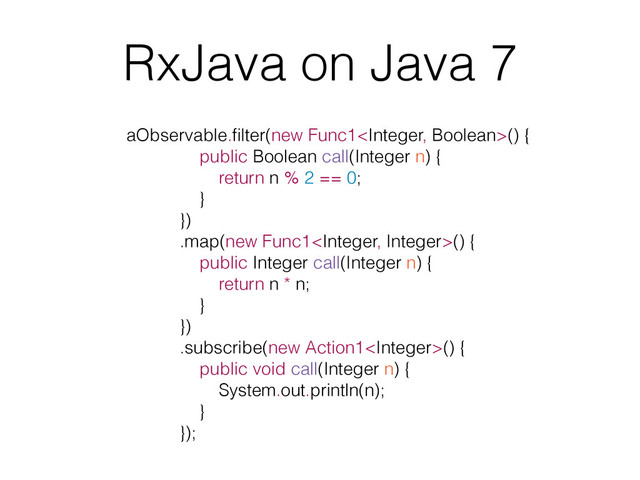 RxJava on Java 7
aObservable.ﬁlter(new Func1() {
public Boolean call(Integer n) {
return n % 2 == 0;
}
})
.map(new Func1() {
public Integer call(Integer n) {
return n * n;
}
})
.subscribe(new Action1() {
public void call(Integer n) {
System.out.println(n);
}
});
