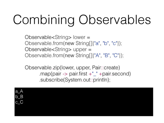 Combining Observables
a_A
b_B
c_C
Observable lower =
Observable.from(new String[]{"a", "b", "c"});
Observable upper =
Observable.from(new String[]{"A", "B", "C"});
Observable.zip(lower, upper, Pair::create)
.map(pair -> pair.ﬁrst +"_" +pair.second)
.subscribe(System.out::println);
