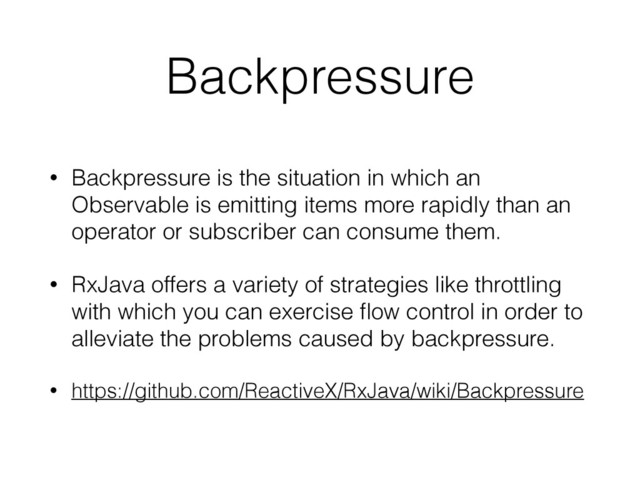 Backpressure
• Backpressure is the situation in which an
Observable is emitting items more rapidly than an
operator or subscriber can consume them.
• RxJava offers a variety of strategies like throttling
with which you can exercise ﬂow control in order to
alleviate the problems caused by backpressure.
• https://github.com/ReactiveX/RxJava/wiki/Backpressure
