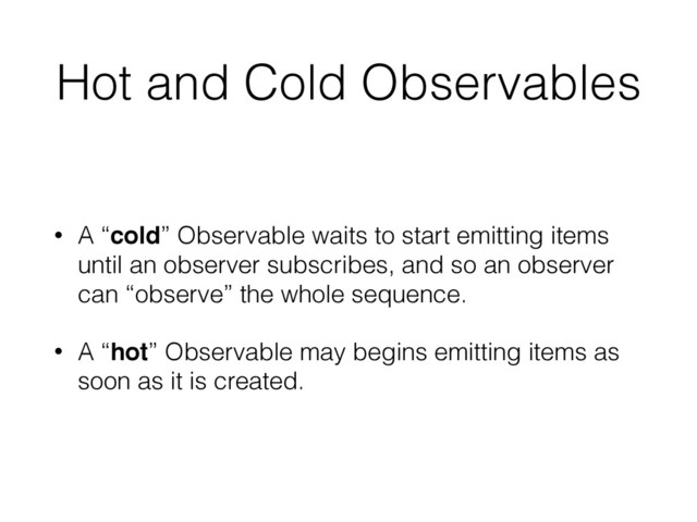 Hot and Cold Observables
• A “cold” Observable waits to start emitting items
until an observer subscribes, and so an observer
can “observe” the whole sequence.
• A “hot” Observable may begins emitting items as
soon as it is created.
