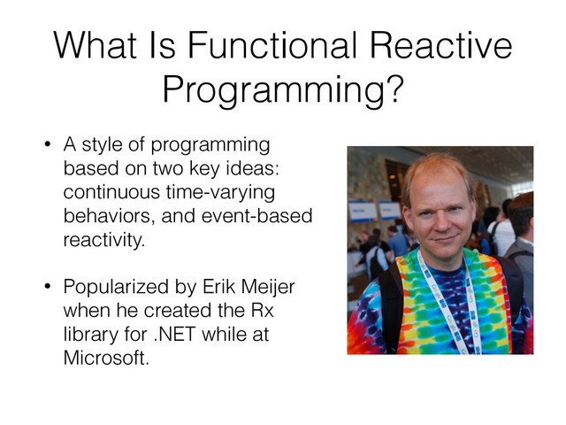 What Is Functional Reactive
Programming?
• A style of programming
based on two key ideas:
continuous time-varying
behaviors, and event-based
reactivity.
• Popularized by Erik Meijer
when he created the Rx
library for .NET while at
Microsoft.

