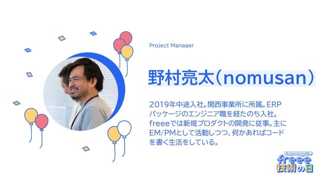 ここに円に切り抜いた画像を入れてく
ださい
野村亮太(nomusan)
2019年中途入社。関西事業所に所属。ERP
パッケージのエンジニア職を経たのち入社。
freeeでは新規プロダクトの開発に従事。主に
EM/PMとして活動しつつ、何かあればコード
を書く生活をしている。
Project Manager
