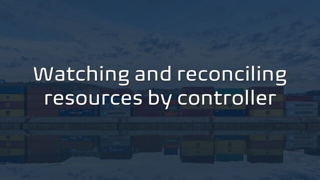 Watching and reconciling
resources by controller

