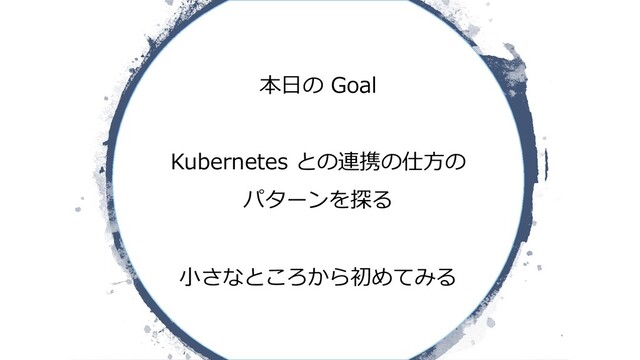 本⽇の Goal
Kubernetes との連携の仕⽅の
パターンを探る
⼩さなところから初めてみる
