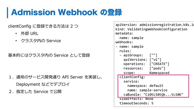 clientConfig に登録できる⽅法は 2 つ
• 外部 URL
• クラスタ内の Service
基本的にはクラスタ内の Service として登録
１．通常のサービス開発通り API Server を実装し、
Deployment などでデプロイ
２．指定した Service で公開
"ENJTTJPO8FCIPPLͷొ࿥
apiVersion: admissionregistration.k8s.io
kind: ValidatingWebhookConfiguration
metadata:
name: sample
webhooks:
- name: sample
rules:
- apiGroups: [""]
apiVersions: ["v1"]
operations: ["CREATE"]
resources: ["pods"]
scope: Namespaced
clientConfig:
service:
namespace: default
name: sample-service
caBundle: "Ci0tLS0tQk...tLS0K"
sideEffects: None
timeoutSeconds: 5
