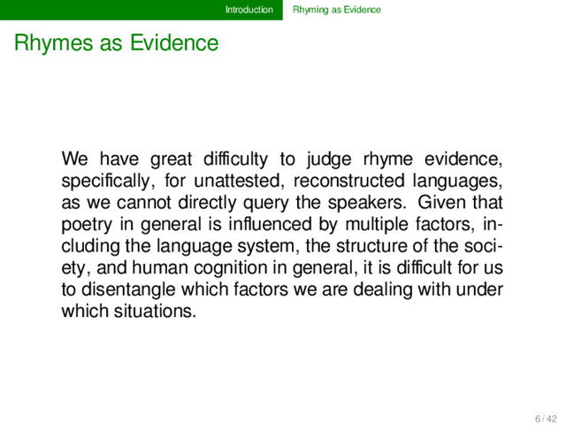 Introduction Rhyming as Evidence
Rhymes as Evidence
We have great diﬃculty to judge rhyme evidence,
speciﬁcally, for unattested, reconstructed languages,
as we cannot directly query the speakers. Given that
poetry in general is inﬂuenced by multiple factors, in-
cluding the language system, the structure of the soci-
ety, and human cognition in general, it is diﬃcult for us
to disentangle which factors we are dealing with under
which situations.
6 / 42
