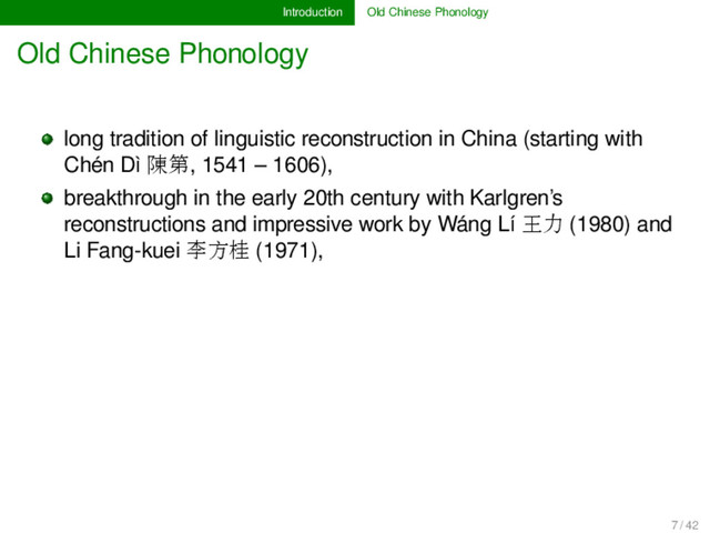 Introduction Old Chinese Phonology
Old Chinese Phonology
long tradition of linguistic reconstruction in China (starting with
Chén Dì 陳第, 1541 – 1606),
breakthrough in the early 20th century with Karlgren’s
reconstructions and impressive work by Wáng Lí 王力 (1980) and
Li Fang-kuei 李方桂 (1971),
7 / 42
