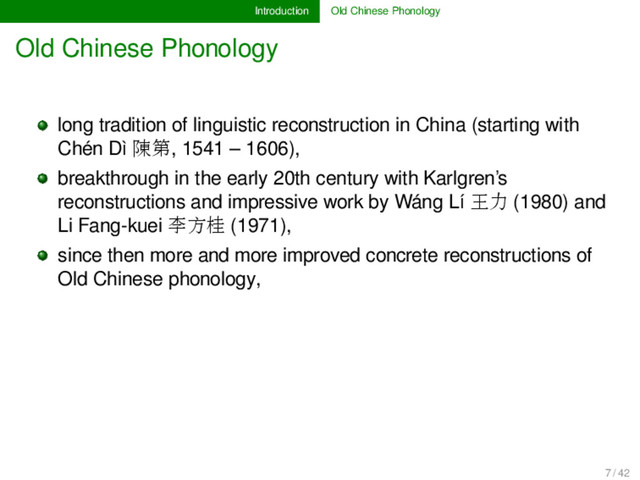Introduction Old Chinese Phonology
Old Chinese Phonology
long tradition of linguistic reconstruction in China (starting with
Chén Dì 陳第, 1541 – 1606),
breakthrough in the early 20th century with Karlgren’s
reconstructions and impressive work by Wáng Lí 王力 (1980) and
Li Fang-kuei 李方桂 (1971),
since then more and more improved concrete reconstructions of
Old Chinese phonology,
7 / 42
