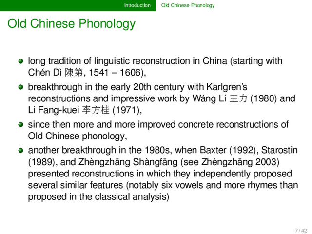 Introduction Old Chinese Phonology
Old Chinese Phonology
long tradition of linguistic reconstruction in China (starting with
Chén Dì 陳第, 1541 – 1606),
breakthrough in the early 20th century with Karlgren’s
reconstructions and impressive work by Wáng Lí 王力 (1980) and
Li Fang-kuei 李方桂 (1971),
since then more and more improved concrete reconstructions of
Old Chinese phonology,
another breakthrough in the 1980s, when Baxter (1992), Starostin
(1989), and Zhèngzhāng Shàngfāng (see Zhèngzhāng 2003)
presented reconstructions in which they independently proposed
several similar features (notably six vowels and more rhymes than
proposed in the classical analysis)
7 / 42
