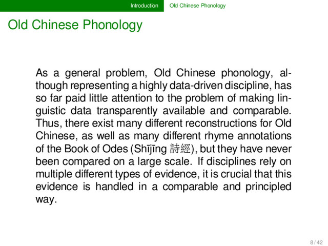 Introduction Old Chinese Phonology
Old Chinese Phonology
As a general problem, Old Chinese phonology, al-
though representing a highly data-driven discipline, has
so far paid little attention to the problem of making lin-
guistic data transparently available and comparable.
Thus, there exist many diﬀerent reconstructions for Old
Chinese, as well as many diﬀerent rhyme annotations
of the Book of Odes (Shījīng 詩經), but they have never
been compared on a large scale. If disciplines rely on
multiple diﬀerent types of evidence, it is crucial that this
evidence is handled in a comparable and principled
way.
8 / 42
